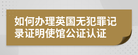 如何办理英国无犯罪记录证明使馆公证认证