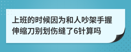 上班的时候因为和人吵架手握伸缩刀别划伤缝了6针算吗