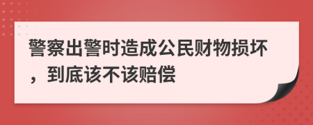 警察出警时造成公民财物损坏，到底该不该赔偿
