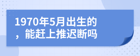 1970年5月出生的，能赶上推迟断吗