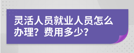 灵活人员就业人员怎么办理？费用多少？