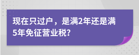 现在只过户，是满2年还是满5年免征营业税？