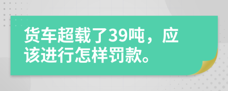 货车超载了39吨，应该进行怎样罚款。