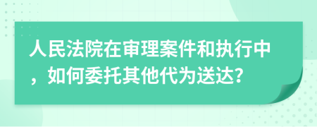 人民法院在审理案件和执行中，如何委托其他代为送达？