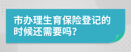 市办理生育保险登记的时候还需要吗？