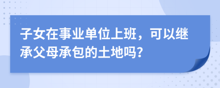 子女在事业单位上班，可以继承父母承包的土地吗？