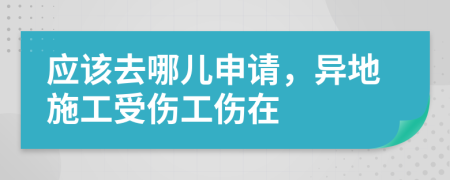 应该去哪儿申请，异地施工受伤工伤在