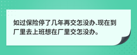 如过保险停了几年再交怎没办.现在到厂里去上班想在厂里交怎没办。