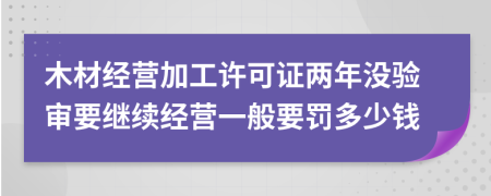 木材经营加工许可证两年没验审要继续经营一般要罚多少钱