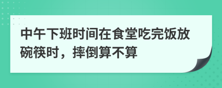 中午下班时间在食堂吃完饭放碗筷时，摔倒算不算