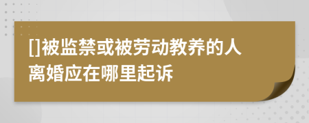 []被监禁或被劳动教养的人离婚应在哪里起诉