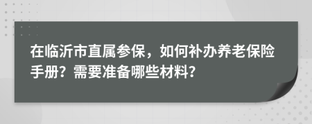 在临沂市直属参保，如何补办养老保险手册？需要准备哪些材料？