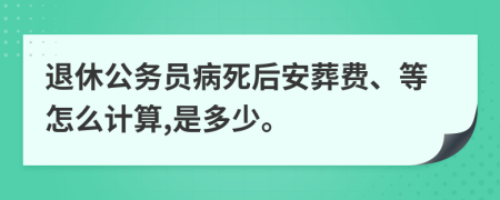 退休公务员病死后安葬费、等怎么计算,是多少。