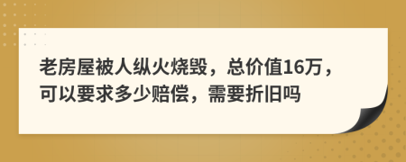 老房屋被人纵火烧毁，总价值16万，可以要求多少赔偿，需要折旧吗