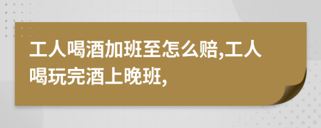 工人喝酒加班至怎么赔,工人喝玩完酒上晚班,