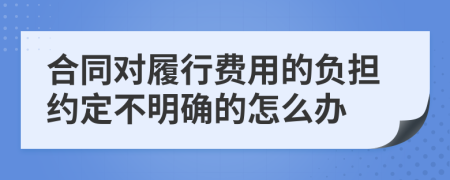 合同对履行费用的负担约定不明确的怎么办