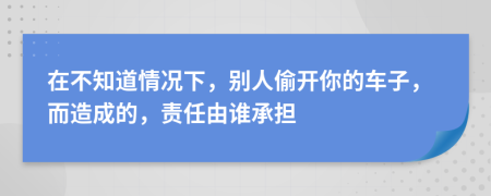 在不知道情况下，别人偷开你的车子，而造成的，责任由谁承担