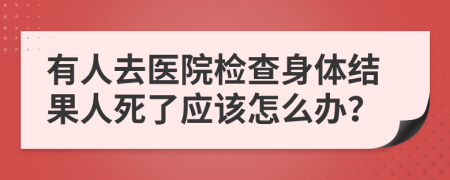 有人去医院检查身体结果人死了应该怎么办？