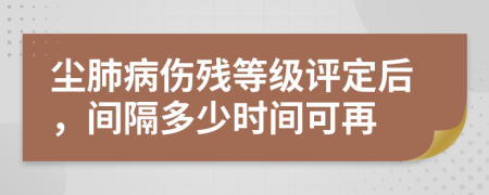 尘肺病伤残等级评定后，间隔多少时间可再