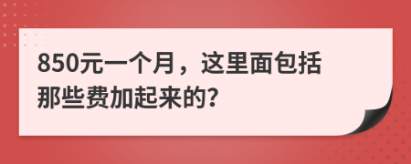 850元一个月，这里面包括那些费加起来的？