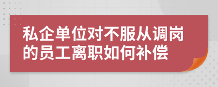 私企单位对不服从调岗的员工离职如何补偿