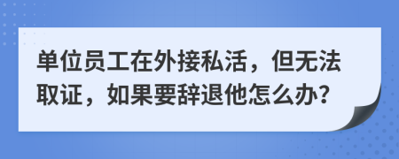 单位员工在外接私活，但无法取证，如果要辞退他怎么办？