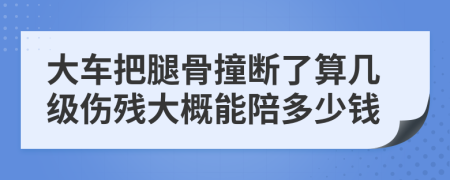 大车把腿骨撞断了算几级伤残大概能陪多少钱