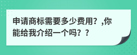 申请商标需要多少费用？,你能给我介绍一个吗？?