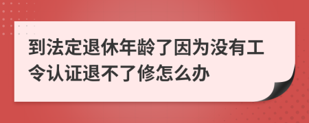 到法定退休年龄了因为没有工令认证退不了修怎么办