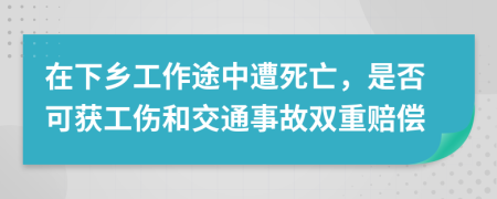 在下乡工作途中遭死亡，是否可获工伤和交通事故双重赔偿