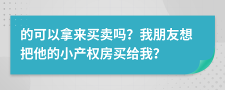 的可以拿来买卖吗？我朋友想把他的小产权房买给我？