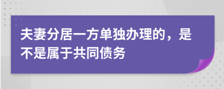 夫妻分居一方单独办理的，是不是属于共同债务