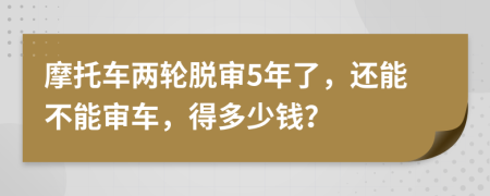 摩托车两轮脱审5年了，还能不能审车，得多少钱？