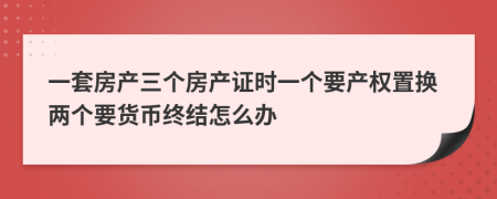一套房产三个房产证时一个要产权置换两个要货币终结怎么办