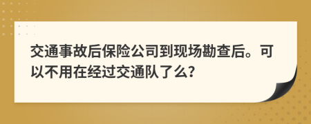 交通事故后保险公司到现场勘查后。可以不用在经过交通队了么？