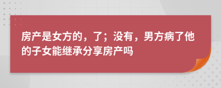 房产是女方的，了；没有，男方病了他的子女能继承分享房产吗