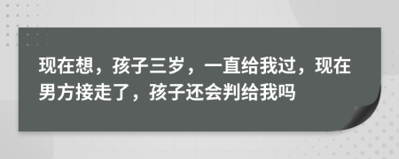 现在想，孩子三岁，一直给我过，现在男方接走了，孩子还会判给我吗