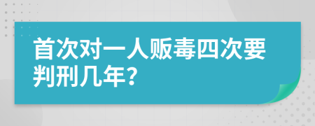 首次对一人贩毒四次要判刑几年？