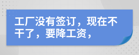工厂没有签订，现在不干了，要降工资，