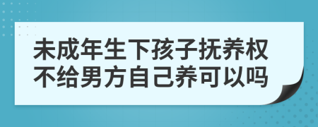 未成年生下孩子抚养权不给男方自己养可以吗