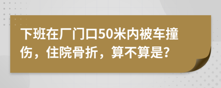 下班在厂门口50米内被车撞伤，住院骨折，算不算是？