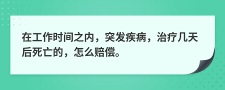 在工作时间之内，突发疾病，治疗几天后死亡的，怎么赔偿。