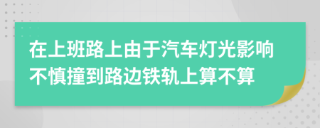 在上班路上由于汽车灯光影响不慎撞到路边铁轨上算不算