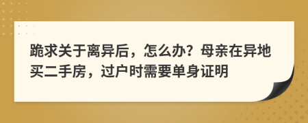 跪求关于离异后，怎么办？母亲在异地买二手房，过户时需要单身证明