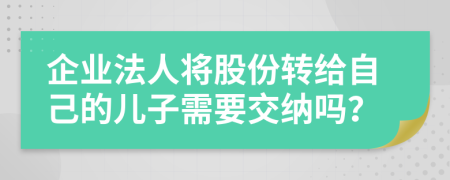 企业法人将股份转给自己的儿子需要交纳吗？