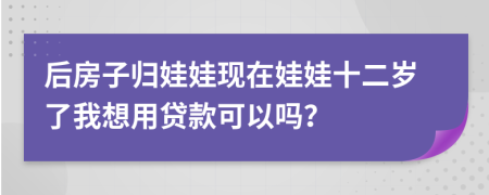 后房子归娃娃现在娃娃十二岁了我想用贷款可以吗？