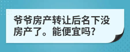 爷爷房产转让后名下没房产了。能便宜吗?