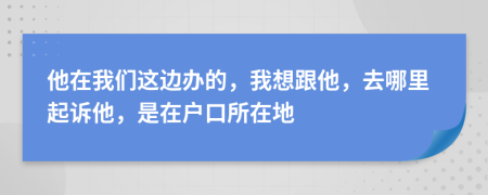 他在我们这边办的，我想跟他，去哪里起诉他，是在户口所在地