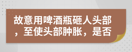 故意用啤酒瓶砸人头部，至使头部肿胀，是否