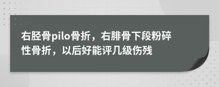 右胫骨pilo骨折，右腓骨下段粉碎性骨折，以后好能评几级伤残